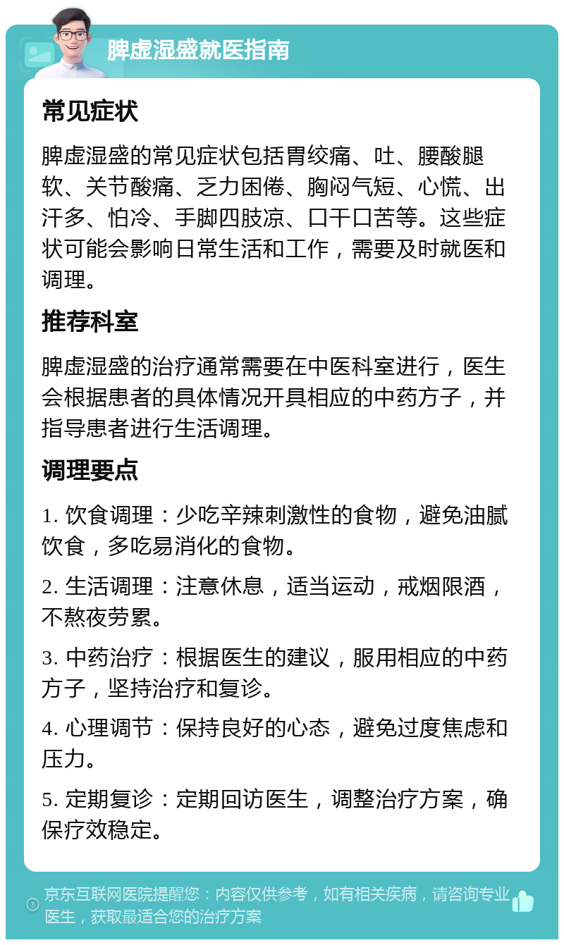 脾虚湿盛就医指南 常见症状 脾虚湿盛的常见症状包括胃绞痛、吐、腰酸腿软、关节酸痛、乏力困倦、胸闷气短、心慌、出汗多、怕冷、手脚四肢凉、口干口苦等。这些症状可能会影响日常生活和工作，需要及时就医和调理。 推荐科室 脾虚湿盛的治疗通常需要在中医科室进行，医生会根据患者的具体情况开具相应的中药方子，并指导患者进行生活调理。 调理要点 1. 饮食调理：少吃辛辣刺激性的食物，避免油腻饮食，多吃易消化的食物。 2. 生活调理：注意休息，适当运动，戒烟限酒，不熬夜劳累。 3. 中药治疗：根据医生的建议，服用相应的中药方子，坚持治疗和复诊。 4. 心理调节：保持良好的心态，避免过度焦虑和压力。 5. 定期复诊：定期回访医生，调整治疗方案，确保疗效稳定。