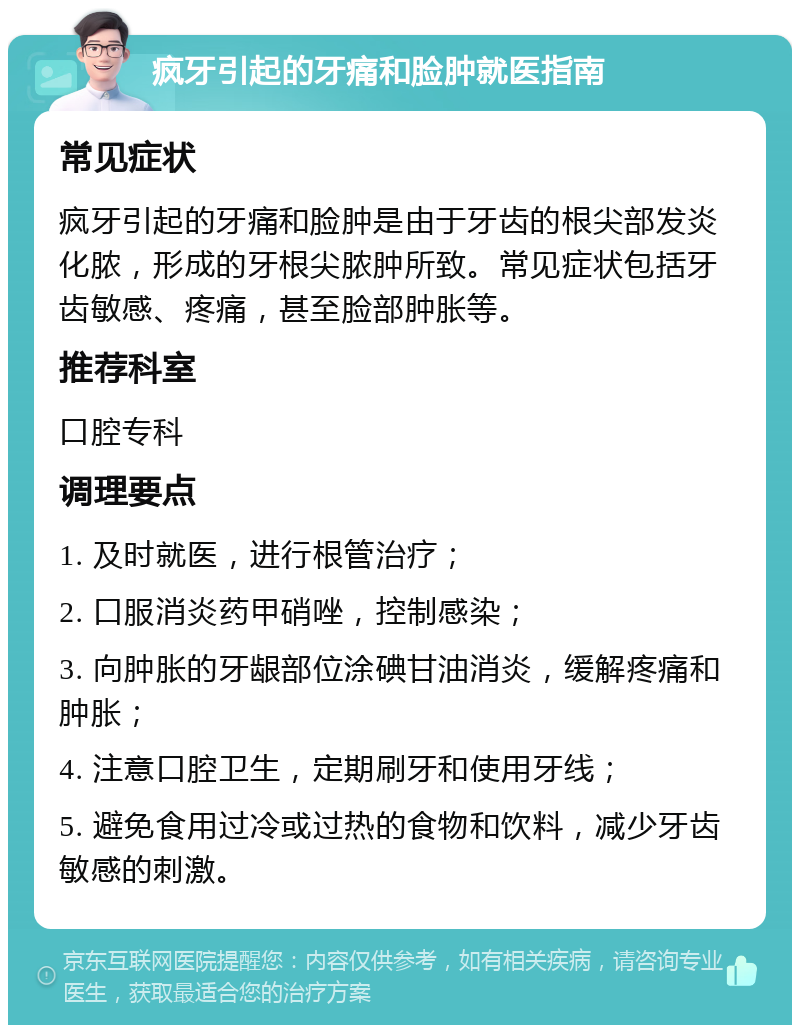 疯牙引起的牙痛和脸肿就医指南 常见症状 疯牙引起的牙痛和脸肿是由于牙齿的根尖部发炎化脓，形成的牙根尖脓肿所致。常见症状包括牙齿敏感、疼痛，甚至脸部肿胀等。 推荐科室 口腔专科 调理要点 1. 及时就医，进行根管治疗； 2. 口服消炎药甲硝唑，控制感染； 3. 向肿胀的牙龈部位涂碘甘油消炎，缓解疼痛和肿胀； 4. 注意口腔卫生，定期刷牙和使用牙线； 5. 避免食用过冷或过热的食物和饮料，减少牙齿敏感的刺激。