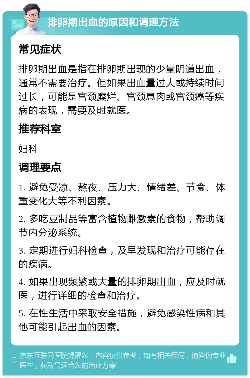 排卵期出血的原因和调理方法 常见症状 排卵期出血是指在排卵期出现的少量阴道出血，通常不需要治疗。但如果出血量过大或持续时间过长，可能是宫颈糜烂、宫颈息肉或宫颈癌等疾病的表现，需要及时就医。 推荐科室 妇科 调理要点 1. 避免受凉、熬夜、压力大、情绪差、节食、体重变化大等不利因素。 2. 多吃豆制品等富含植物雌激素的食物，帮助调节内分泌系统。 3. 定期进行妇科检查，及早发现和治疗可能存在的疾病。 4. 如果出现频繁或大量的排卵期出血，应及时就医，进行详细的检查和治疗。 5. 在性生活中采取安全措施，避免感染性病和其他可能引起出血的因素。