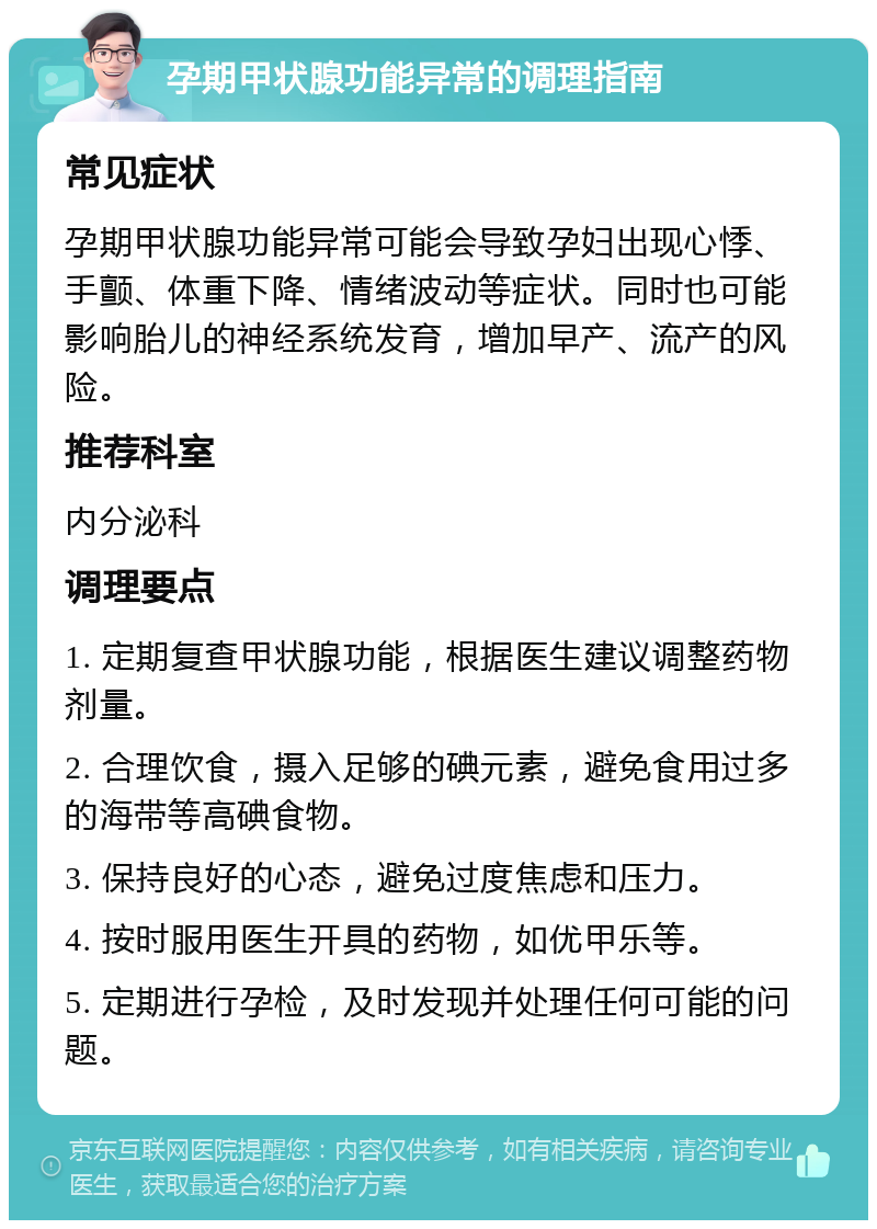 孕期甲状腺功能异常的调理指南 常见症状 孕期甲状腺功能异常可能会导致孕妇出现心悸、手颤、体重下降、情绪波动等症状。同时也可能影响胎儿的神经系统发育，增加早产、流产的风险。 推荐科室 内分泌科 调理要点 1. 定期复查甲状腺功能，根据医生建议调整药物剂量。 2. 合理饮食，摄入足够的碘元素，避免食用过多的海带等高碘食物。 3. 保持良好的心态，避免过度焦虑和压力。 4. 按时服用医生开具的药物，如优甲乐等。 5. 定期进行孕检，及时发现并处理任何可能的问题。