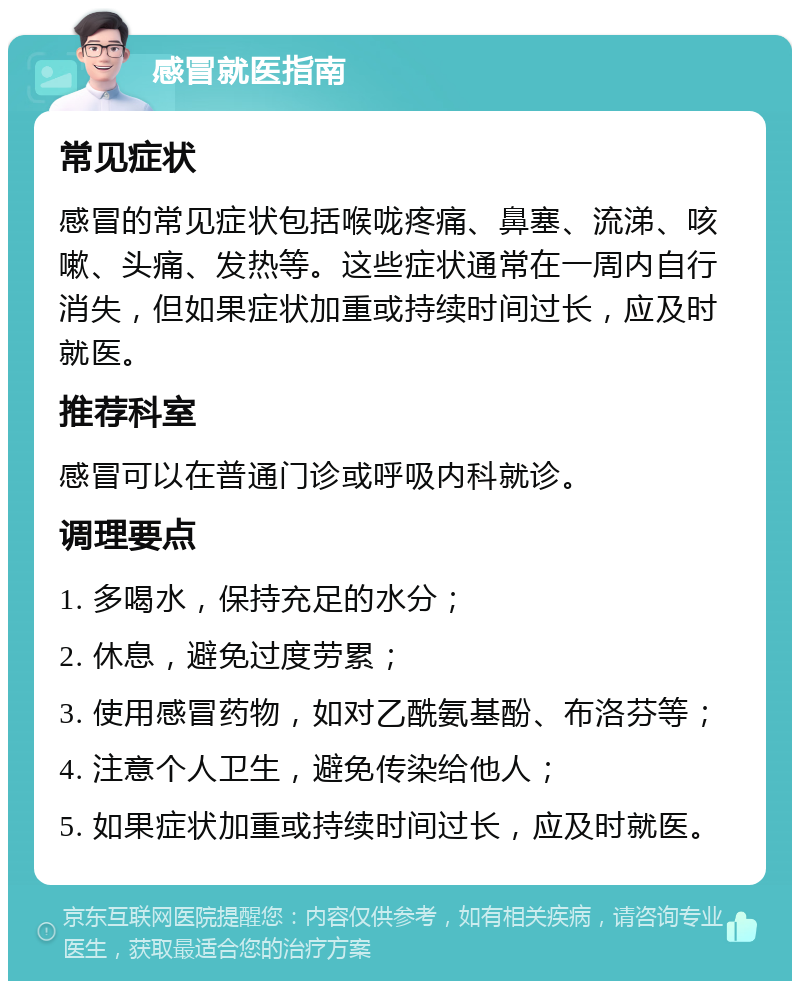 感冒就医指南 常见症状 感冒的常见症状包括喉咙疼痛、鼻塞、流涕、咳嗽、头痛、发热等。这些症状通常在一周内自行消失，但如果症状加重或持续时间过长，应及时就医。 推荐科室 感冒可以在普通门诊或呼吸内科就诊。 调理要点 1. 多喝水，保持充足的水分； 2. 休息，避免过度劳累； 3. 使用感冒药物，如对乙酰氨基酚、布洛芬等； 4. 注意个人卫生，避免传染给他人； 5. 如果症状加重或持续时间过长，应及时就医。