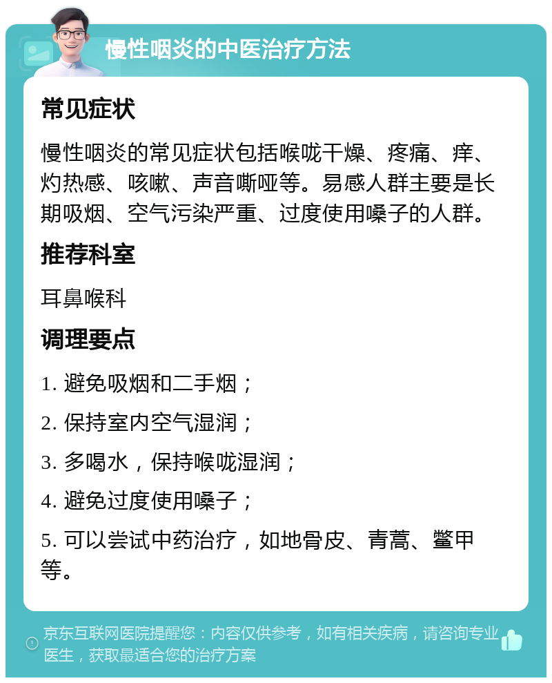 慢性咽炎的中医治疗方法 常见症状 慢性咽炎的常见症状包括喉咙干燥、疼痛、痒、灼热感、咳嗽、声音嘶哑等。易感人群主要是长期吸烟、空气污染严重、过度使用嗓子的人群。 推荐科室 耳鼻喉科 调理要点 1. 避免吸烟和二手烟； 2. 保持室内空气湿润； 3. 多喝水，保持喉咙湿润； 4. 避免过度使用嗓子； 5. 可以尝试中药治疗，如地骨皮、青蒿、鳖甲等。