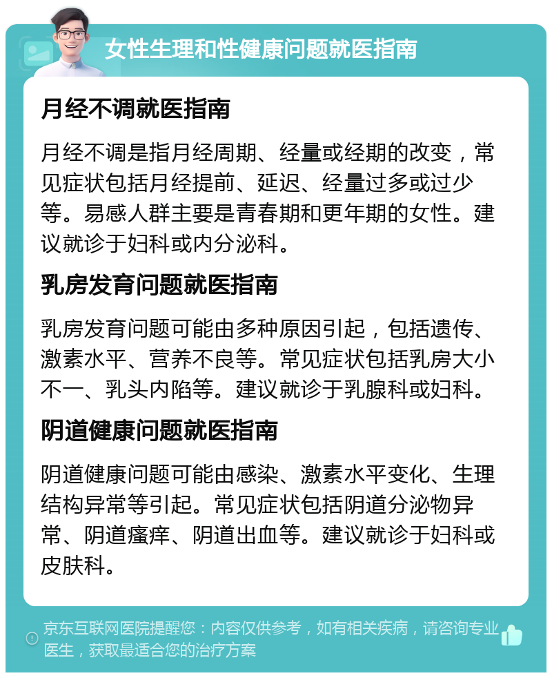 女性生理和性健康问题就医指南 月经不调就医指南 月经不调是指月经周期、经量或经期的改变，常见症状包括月经提前、延迟、经量过多或过少等。易感人群主要是青春期和更年期的女性。建议就诊于妇科或内分泌科。 乳房发育问题就医指南 乳房发育问题可能由多种原因引起，包括遗传、激素水平、营养不良等。常见症状包括乳房大小不一、乳头内陷等。建议就诊于乳腺科或妇科。 阴道健康问题就医指南 阴道健康问题可能由感染、激素水平变化、生理结构异常等引起。常见症状包括阴道分泌物异常、阴道瘙痒、阴道出血等。建议就诊于妇科或皮肤科。