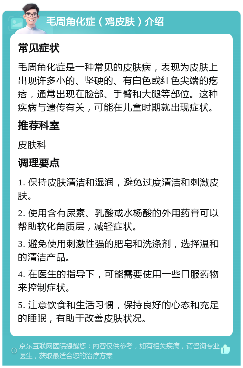 毛周角化症（鸡皮肤）介绍 常见症状 毛周角化症是一种常见的皮肤病，表现为皮肤上出现许多小的、坚硬的、有白色或红色尖端的疙瘩，通常出现在脸部、手臂和大腿等部位。这种疾病与遗传有关，可能在儿童时期就出现症状。 推荐科室 皮肤科 调理要点 1. 保持皮肤清洁和湿润，避免过度清洁和刺激皮肤。 2. 使用含有尿素、乳酸或水杨酸的外用药膏可以帮助软化角质层，减轻症状。 3. 避免使用刺激性强的肥皂和洗涤剂，选择温和的清洁产品。 4. 在医生的指导下，可能需要使用一些口服药物来控制症状。 5. 注意饮食和生活习惯，保持良好的心态和充足的睡眠，有助于改善皮肤状况。