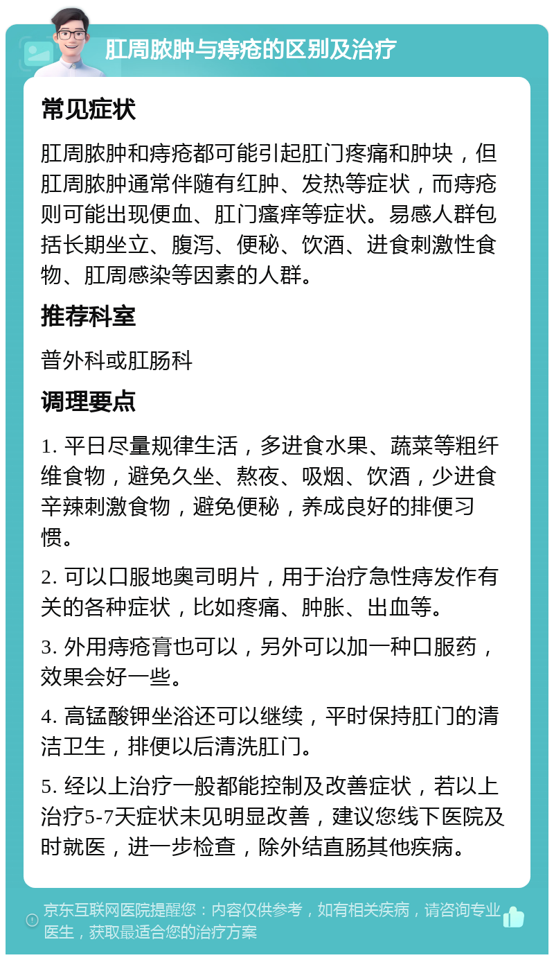 肛周脓肿与痔疮的区别及治疗 常见症状 肛周脓肿和痔疮都可能引起肛门疼痛和肿块，但肛周脓肿通常伴随有红肿、发热等症状，而痔疮则可能出现便血、肛门瘙痒等症状。易感人群包括长期坐立、腹泻、便秘、饮酒、进食刺激性食物、肛周感染等因素的人群。 推荐科室 普外科或肛肠科 调理要点 1. 平日尽量规律生活，多进食水果、蔬菜等粗纤维食物，避免久坐、熬夜、吸烟、饮酒，少进食辛辣刺激食物，避免便秘，养成良好的排便习惯。 2. 可以口服地奥司明片，用于治疗急性痔发作有关的各种症状，比如疼痛、肿胀、出血等。 3. 外用痔疮膏也可以，另外可以加一种口服药，效果会好一些。 4. 高锰酸钾坐浴还可以继续，平时保持肛门的清洁卫生，排便以后清洗肛门。 5. 经以上治疗一般都能控制及改善症状，若以上治疗5-7天症状未见明显改善，建议您线下医院及时就医，进一步检查，除外结直肠其他疾病。