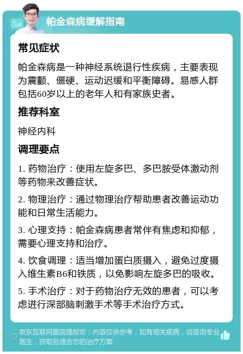 帕金森病缓解指南 常见症状 帕金森病是一种神经系统退行性疾病，主要表现为震颤、僵硬、运动迟缓和平衡障碍。易感人群包括60岁以上的老年人和有家族史者。 推荐科室 神经内科 调理要点 1. 药物治疗：使用左旋多巴、多巴胺受体激动剂等药物来改善症状。 2. 物理治疗：通过物理治疗帮助患者改善运动功能和日常生活能力。 3. 心理支持：帕金森病患者常伴有焦虑和抑郁，需要心理支持和治疗。 4. 饮食调理：适当增加蛋白质摄入，避免过度摄入维生素B6和铁质，以免影响左旋多巴的吸收。 5. 手术治疗：对于药物治疗无效的患者，可以考虑进行深部脑刺激手术等手术治疗方式。