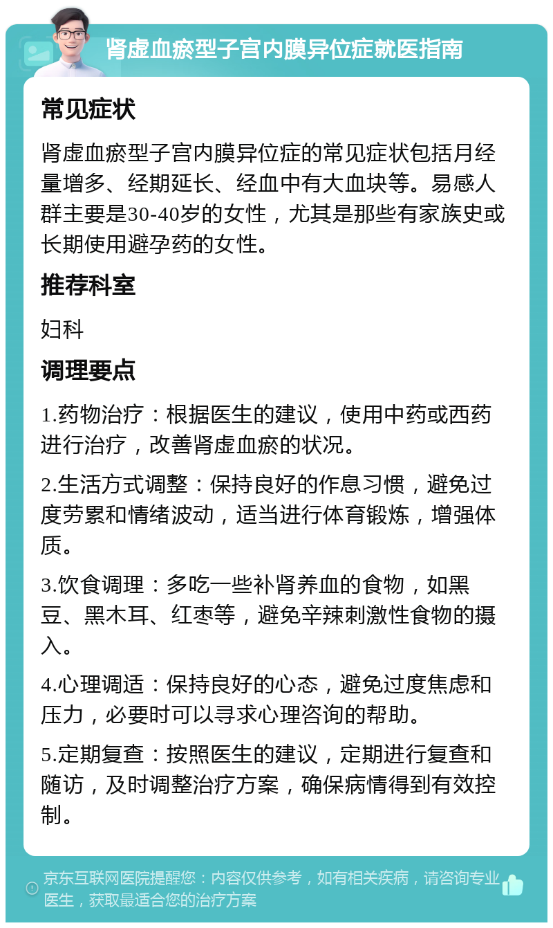 肾虚血瘀型子宫内膜异位症就医指南 常见症状 肾虚血瘀型子宫内膜异位症的常见症状包括月经量增多、经期延长、经血中有大血块等。易感人群主要是30-40岁的女性，尤其是那些有家族史或长期使用避孕药的女性。 推荐科室 妇科 调理要点 1.药物治疗：根据医生的建议，使用中药或西药进行治疗，改善肾虚血瘀的状况。 2.生活方式调整：保持良好的作息习惯，避免过度劳累和情绪波动，适当进行体育锻炼，增强体质。 3.饮食调理：多吃一些补肾养血的食物，如黑豆、黑木耳、红枣等，避免辛辣刺激性食物的摄入。 4.心理调适：保持良好的心态，避免过度焦虑和压力，必要时可以寻求心理咨询的帮助。 5.定期复查：按照医生的建议，定期进行复查和随访，及时调整治疗方案，确保病情得到有效控制。