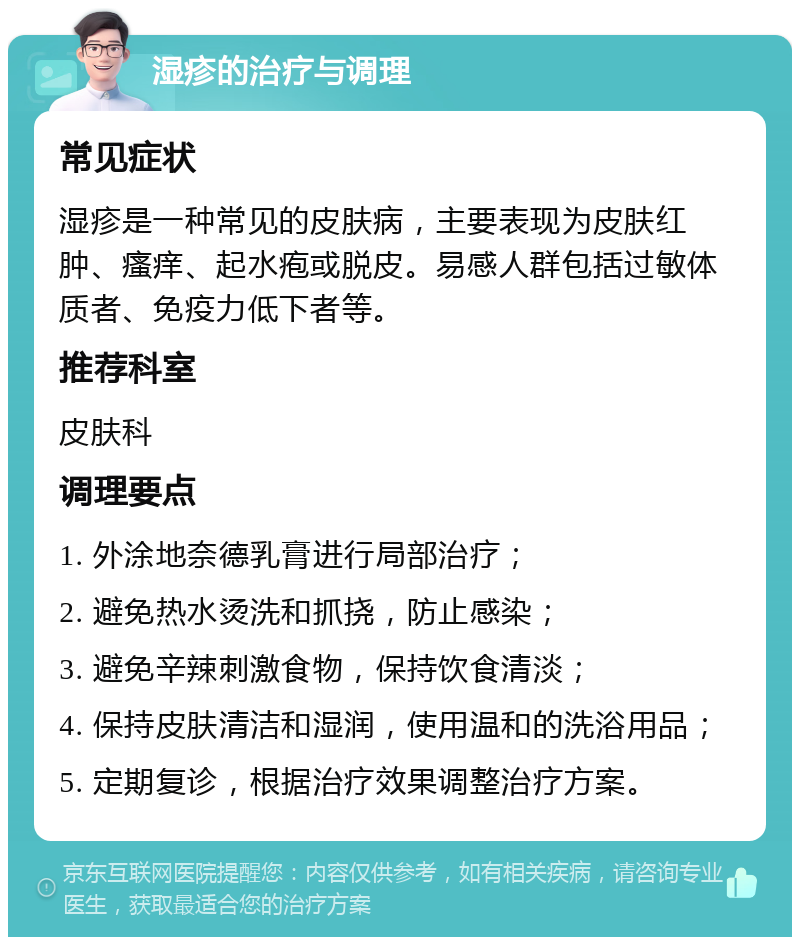 湿疹的治疗与调理 常见症状 湿疹是一种常见的皮肤病，主要表现为皮肤红肿、瘙痒、起水疱或脱皮。易感人群包括过敏体质者、免疫力低下者等。 推荐科室 皮肤科 调理要点 1. 外涂地奈德乳膏进行局部治疗； 2. 避免热水烫洗和抓挠，防止感染； 3. 避免辛辣刺激食物，保持饮食清淡； 4. 保持皮肤清洁和湿润，使用温和的洗浴用品； 5. 定期复诊，根据治疗效果调整治疗方案。