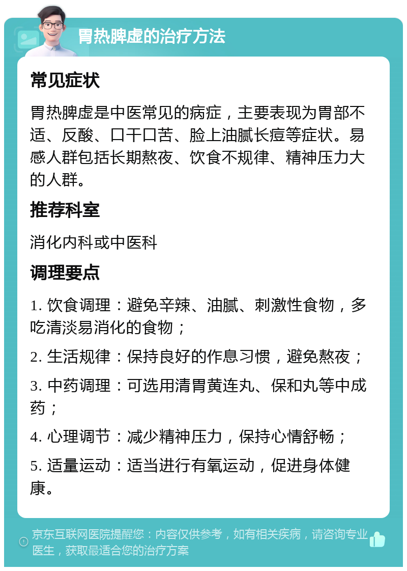 胃热脾虚的治疗方法 常见症状 胃热脾虚是中医常见的病症，主要表现为胃部不适、反酸、口干口苦、脸上油腻长痘等症状。易感人群包括长期熬夜、饮食不规律、精神压力大的人群。 推荐科室 消化内科或中医科 调理要点 1. 饮食调理：避免辛辣、油腻、刺激性食物，多吃清淡易消化的食物； 2. 生活规律：保持良好的作息习惯，避免熬夜； 3. 中药调理：可选用清胃黄连丸、保和丸等中成药； 4. 心理调节：减少精神压力，保持心情舒畅； 5. 适量运动：适当进行有氧运动，促进身体健康。