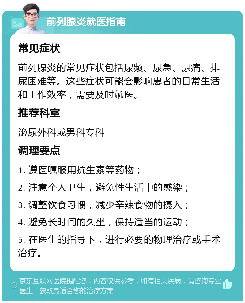 前列腺炎就医指南 常见症状 前列腺炎的常见症状包括尿频、尿急、尿痛、排尿困难等。这些症状可能会影响患者的日常生活和工作效率，需要及时就医。 推荐科室 泌尿外科或男科专科 调理要点 1. 遵医嘱服用抗生素等药物； 2. 注意个人卫生，避免性生活中的感染； 3. 调整饮食习惯，减少辛辣食物的摄入； 4. 避免长时间的久坐，保持适当的运动； 5. 在医生的指导下，进行必要的物理治疗或手术治疗。