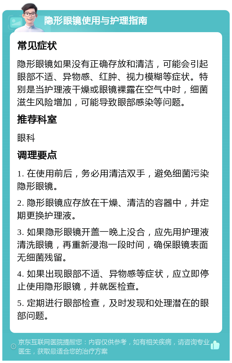 隐形眼镜使用与护理指南 常见症状 隐形眼镜如果没有正确存放和清洁，可能会引起眼部不适、异物感、红肿、视力模糊等症状。特别是当护理液干燥或眼镜裸露在空气中时，细菌滋生风险增加，可能导致眼部感染等问题。 推荐科室 眼科 调理要点 1. 在使用前后，务必用清洁双手，避免细菌污染隐形眼镜。 2. 隐形眼镜应存放在干燥、清洁的容器中，并定期更换护理液。 3. 如果隐形眼镜开盖一晚上没合，应先用护理液清洗眼镜，再重新浸泡一段时间，确保眼镜表面无细菌残留。 4. 如果出现眼部不适、异物感等症状，应立即停止使用隐形眼镜，并就医检查。 5. 定期进行眼部检查，及时发现和处理潜在的眼部问题。