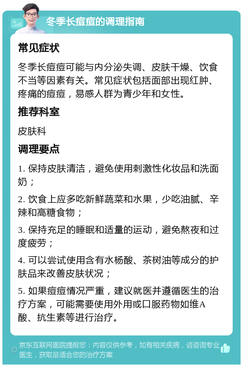 冬季长痘痘的调理指南 常见症状 冬季长痘痘可能与内分泌失调、皮肤干燥、饮食不当等因素有关。常见症状包括面部出现红肿、疼痛的痘痘，易感人群为青少年和女性。 推荐科室 皮肤科 调理要点 1. 保持皮肤清洁，避免使用刺激性化妆品和洗面奶； 2. 饮食上应多吃新鲜蔬菜和水果，少吃油腻、辛辣和高糖食物； 3. 保持充足的睡眠和适量的运动，避免熬夜和过度疲劳； 4. 可以尝试使用含有水杨酸、茶树油等成分的护肤品来改善皮肤状况； 5. 如果痘痘情况严重，建议就医并遵循医生的治疗方案，可能需要使用外用或口服药物如维A酸、抗生素等进行治疗。