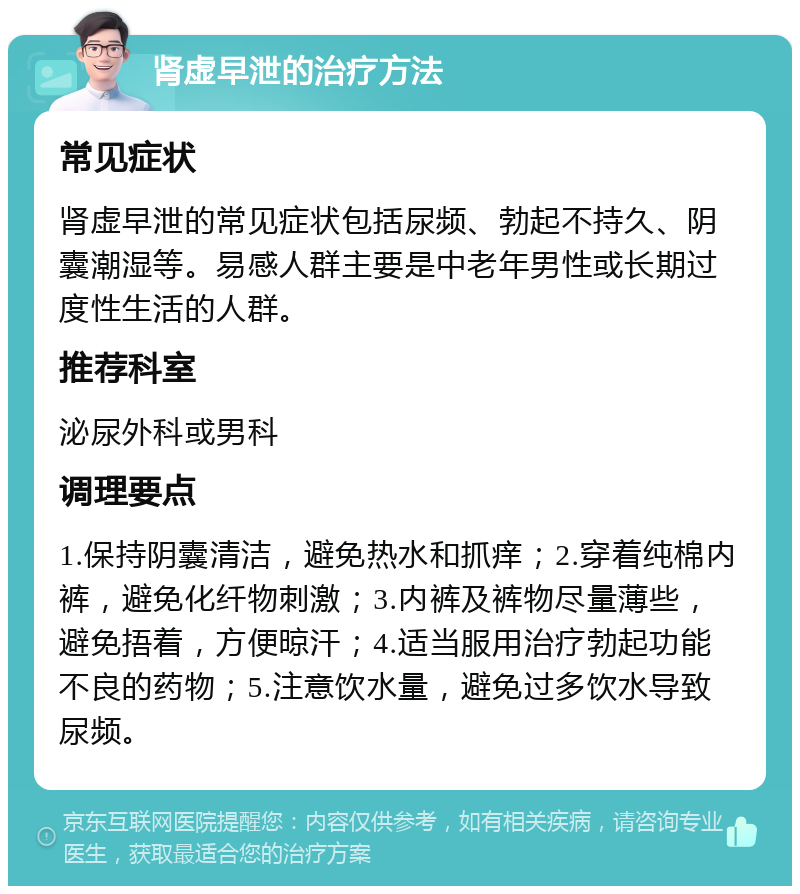 肾虚早泄的治疗方法 常见症状 肾虚早泄的常见症状包括尿频、勃起不持久、阴囊潮湿等。易感人群主要是中老年男性或长期过度性生活的人群。 推荐科室 泌尿外科或男科 调理要点 1.保持阴囊清洁，避免热水和抓痒；2.穿着纯棉内裤，避免化纤物刺激；3.内裤及裤物尽量薄些，避免捂着，方便晾汗；4.适当服用治疗勃起功能不良的药物；5.注意饮水量，避免过多饮水导致尿频。