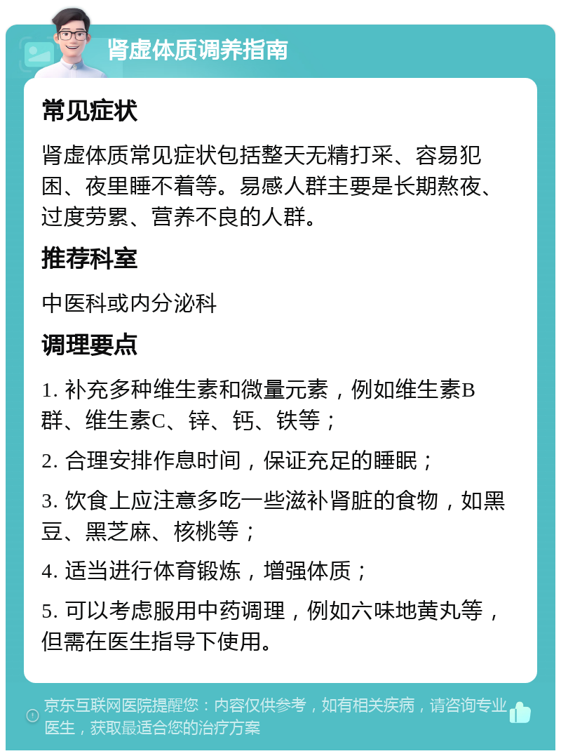 肾虚体质调养指南 常见症状 肾虚体质常见症状包括整天无精打采、容易犯困、夜里睡不着等。易感人群主要是长期熬夜、过度劳累、营养不良的人群。 推荐科室 中医科或内分泌科 调理要点 1. 补充多种维生素和微量元素，例如维生素B群、维生素C、锌、钙、铁等； 2. 合理安排作息时间，保证充足的睡眠； 3. 饮食上应注意多吃一些滋补肾脏的食物，如黑豆、黑芝麻、核桃等； 4. 适当进行体育锻炼，增强体质； 5. 可以考虑服用中药调理，例如六味地黄丸等，但需在医生指导下使用。