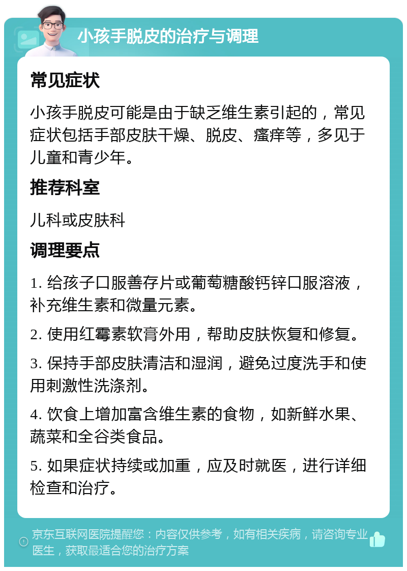 小孩手脱皮的治疗与调理 常见症状 小孩手脱皮可能是由于缺乏维生素引起的，常见症状包括手部皮肤干燥、脱皮、瘙痒等，多见于儿童和青少年。 推荐科室 儿科或皮肤科 调理要点 1. 给孩子口服善存片或葡萄糖酸钙锌口服溶液，补充维生素和微量元素。 2. 使用红霉素软膏外用，帮助皮肤恢复和修复。 3. 保持手部皮肤清洁和湿润，避免过度洗手和使用刺激性洗涤剂。 4. 饮食上增加富含维生素的食物，如新鲜水果、蔬菜和全谷类食品。 5. 如果症状持续或加重，应及时就医，进行详细检查和治疗。