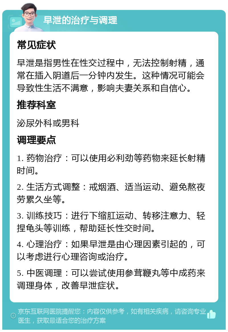 早泄的治疗与调理 常见症状 早泄是指男性在性交过程中，无法控制射精，通常在插入阴道后一分钟内发生。这种情况可能会导致性生活不满意，影响夫妻关系和自信心。 推荐科室 泌尿外科或男科 调理要点 1. 药物治疗：可以使用必利劲等药物来延长射精时间。 2. 生活方式调整：戒烟酒、适当运动、避免熬夜劳累久坐等。 3. 训练技巧：进行下缩肛运动、转移注意力、轻捏龟头等训练，帮助延长性交时间。 4. 心理治疗：如果早泄是由心理因素引起的，可以考虑进行心理咨询或治疗。 5. 中医调理：可以尝试使用参茸鞭丸等中成药来调理身体，改善早泄症状。