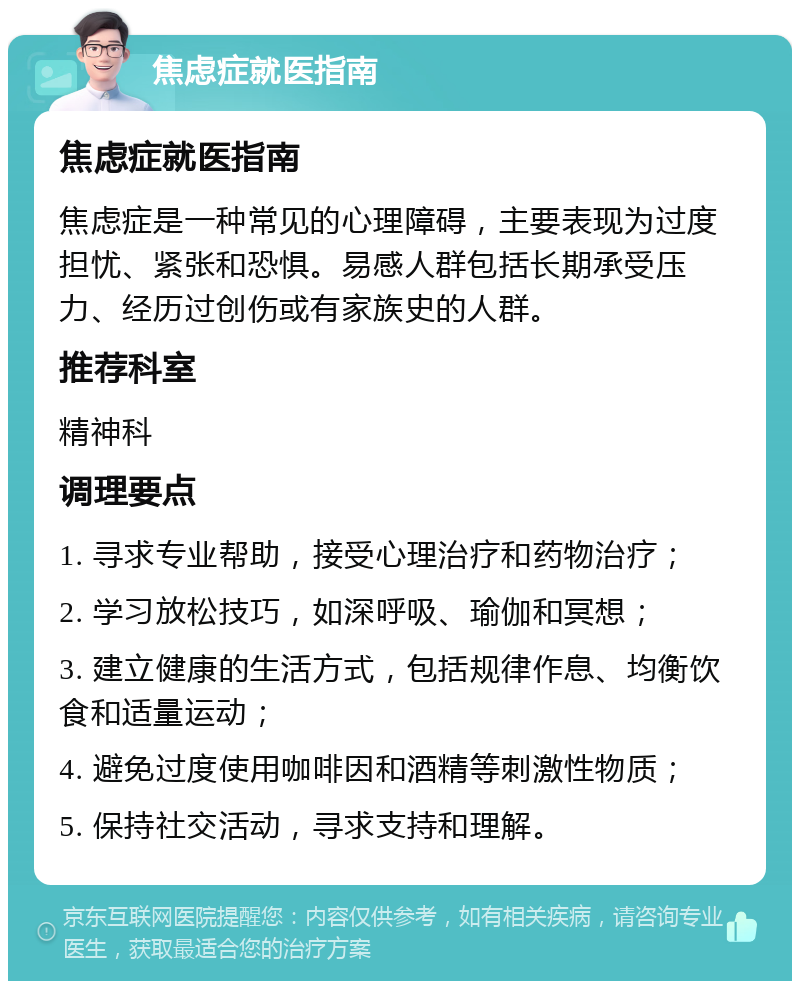 焦虑症就医指南 焦虑症就医指南 焦虑症是一种常见的心理障碍，主要表现为过度担忧、紧张和恐惧。易感人群包括长期承受压力、经历过创伤或有家族史的人群。 推荐科室 精神科 调理要点 1. 寻求专业帮助，接受心理治疗和药物治疗； 2. 学习放松技巧，如深呼吸、瑜伽和冥想； 3. 建立健康的生活方式，包括规律作息、均衡饮食和适量运动； 4. 避免过度使用咖啡因和酒精等刺激性物质； 5. 保持社交活动，寻求支持和理解。