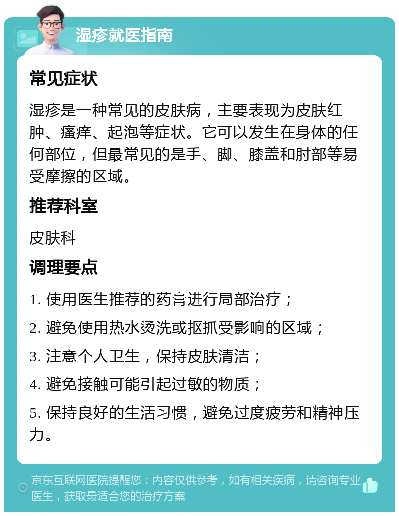 湿疹就医指南 常见症状 湿疹是一种常见的皮肤病，主要表现为皮肤红肿、瘙痒、起泡等症状。它可以发生在身体的任何部位，但最常见的是手、脚、膝盖和肘部等易受摩擦的区域。 推荐科室 皮肤科 调理要点 1. 使用医生推荐的药膏进行局部治疗； 2. 避免使用热水烫洗或抠抓受影响的区域； 3. 注意个人卫生，保持皮肤清洁； 4. 避免接触可能引起过敏的物质； 5. 保持良好的生活习惯，避免过度疲劳和精神压力。