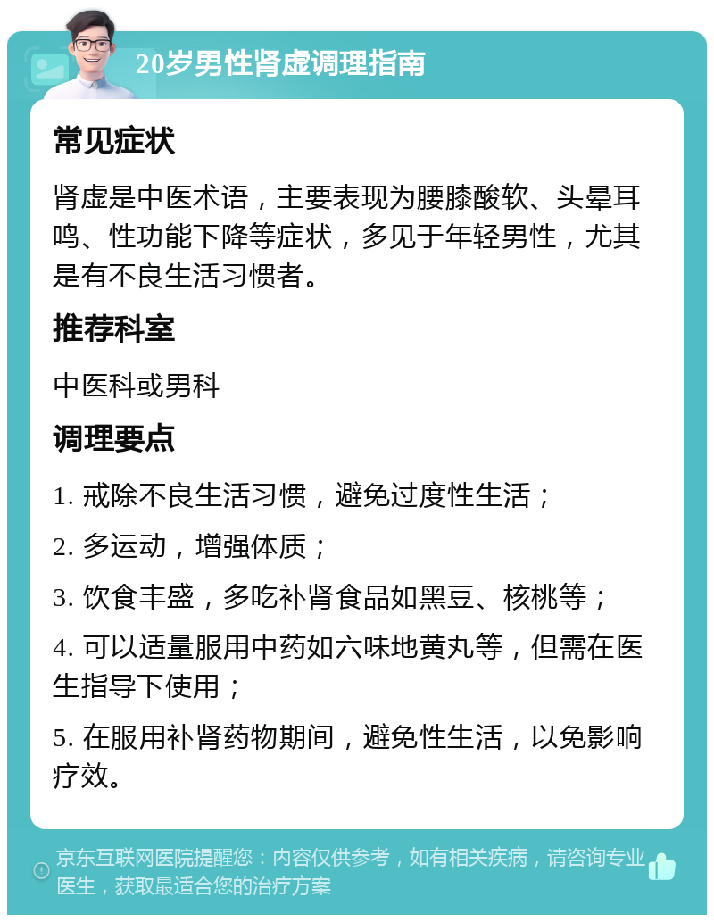 20岁男性肾虚调理指南 常见症状 肾虚是中医术语，主要表现为腰膝酸软、头晕耳鸣、性功能下降等症状，多见于年轻男性，尤其是有不良生活习惯者。 推荐科室 中医科或男科 调理要点 1. 戒除不良生活习惯，避免过度性生活； 2. 多运动，增强体质； 3. 饮食丰盛，多吃补肾食品如黑豆、核桃等； 4. 可以适量服用中药如六味地黄丸等，但需在医生指导下使用； 5. 在服用补肾药物期间，避免性生活，以免影响疗效。