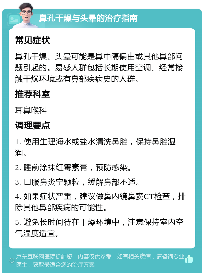 鼻孔干燥与头晕的治疗指南 常见症状 鼻孔干燥、头晕可能是鼻中隔偏曲或其他鼻部问题引起的。易感人群包括长期使用空调、经常接触干燥环境或有鼻部疾病史的人群。 推荐科室 耳鼻喉科 调理要点 1. 使用生理海水或盐水清洗鼻腔，保持鼻腔湿润。 2. 睡前涂抹红霉素膏，预防感染。 3. 口服鼻炎宁颗粒，缓解鼻部不适。 4. 如果症状严重，建议做鼻内镜鼻窦CT检查，排除其他鼻部疾病的可能性。 5. 避免长时间待在干燥环境中，注意保持室内空气湿度适宜。