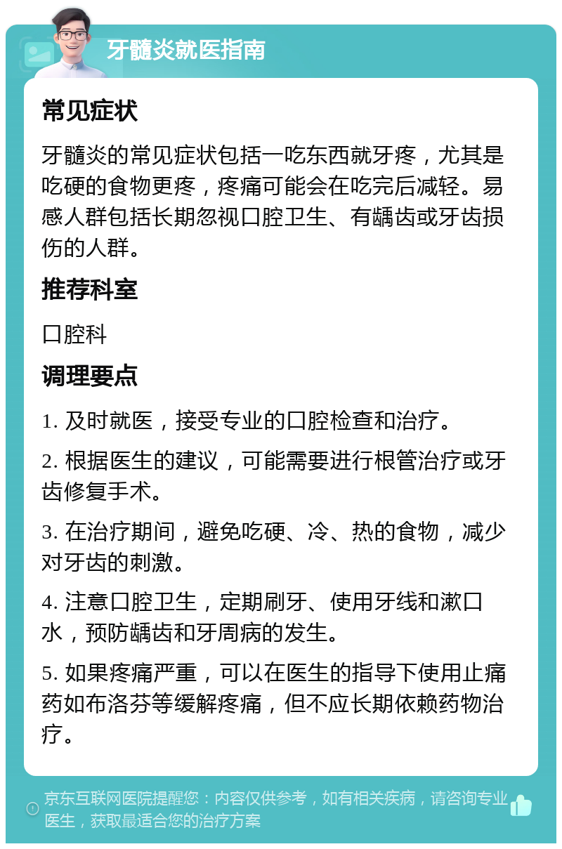 牙髓炎就医指南 常见症状 牙髓炎的常见症状包括一吃东西就牙疼，尤其是吃硬的食物更疼，疼痛可能会在吃完后减轻。易感人群包括长期忽视口腔卫生、有龋齿或牙齿损伤的人群。 推荐科室 口腔科 调理要点 1. 及时就医，接受专业的口腔检查和治疗。 2. 根据医生的建议，可能需要进行根管治疗或牙齿修复手术。 3. 在治疗期间，避免吃硬、冷、热的食物，减少对牙齿的刺激。 4. 注意口腔卫生，定期刷牙、使用牙线和漱口水，预防龋齿和牙周病的发生。 5. 如果疼痛严重，可以在医生的指导下使用止痛药如布洛芬等缓解疼痛，但不应长期依赖药物治疗。