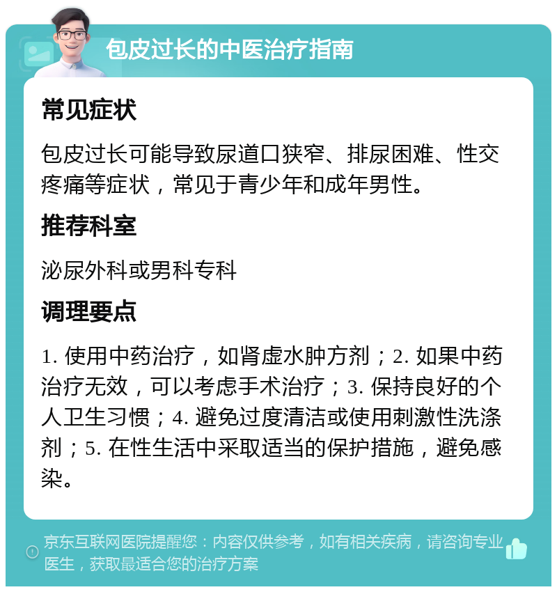 包皮过长的中医治疗指南 常见症状 包皮过长可能导致尿道口狭窄、排尿困难、性交疼痛等症状，常见于青少年和成年男性。 推荐科室 泌尿外科或男科专科 调理要点 1. 使用中药治疗，如肾虚水肿方剂；2. 如果中药治疗无效，可以考虑手术治疗；3. 保持良好的个人卫生习惯；4. 避免过度清洁或使用刺激性洗涤剂；5. 在性生活中采取适当的保护措施，避免感染。