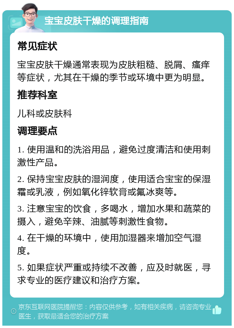 宝宝皮肤干燥的调理指南 常见症状 宝宝皮肤干燥通常表现为皮肤粗糙、脱屑、瘙痒等症状，尤其在干燥的季节或环境中更为明显。 推荐科室 儿科或皮肤科 调理要点 1. 使用温和的洗浴用品，避免过度清洁和使用刺激性产品。 2. 保持宝宝皮肤的湿润度，使用适合宝宝的保湿霜或乳液，例如氧化锌软膏或氟冰爽等。 3. 注意宝宝的饮食，多喝水，增加水果和蔬菜的摄入，避免辛辣、油腻等刺激性食物。 4. 在干燥的环境中，使用加湿器来增加空气湿度。 5. 如果症状严重或持续不改善，应及时就医，寻求专业的医疗建议和治疗方案。