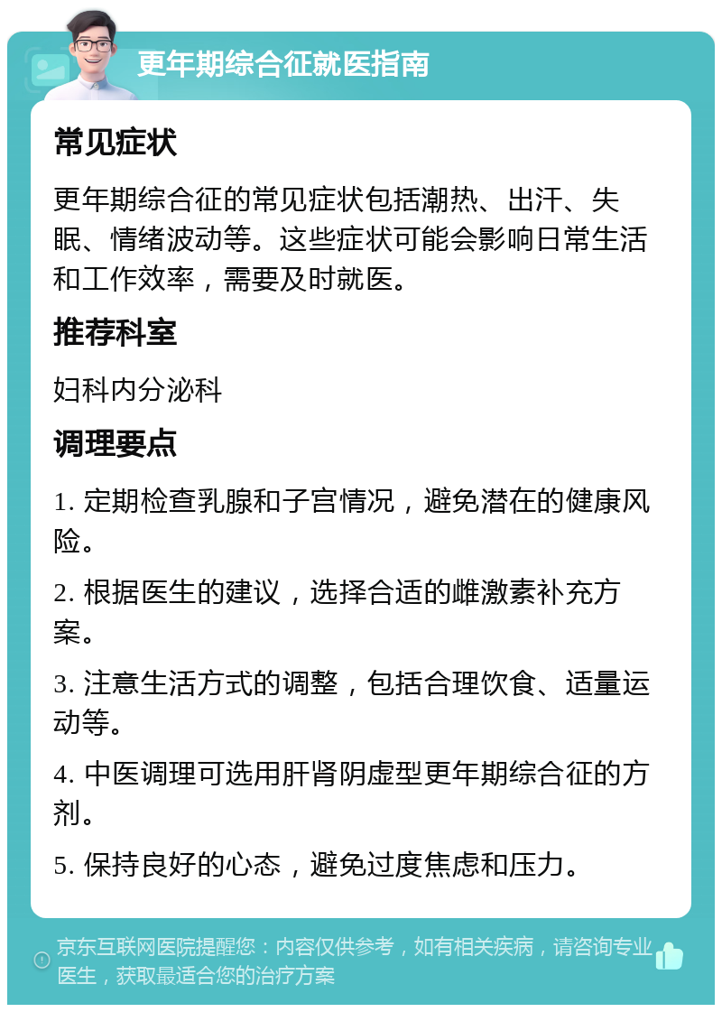 更年期综合征就医指南 常见症状 更年期综合征的常见症状包括潮热、出汗、失眠、情绪波动等。这些症状可能会影响日常生活和工作效率，需要及时就医。 推荐科室 妇科内分泌科 调理要点 1. 定期检查乳腺和子宫情况，避免潜在的健康风险。 2. 根据医生的建议，选择合适的雌激素补充方案。 3. 注意生活方式的调整，包括合理饮食、适量运动等。 4. 中医调理可选用肝肾阴虚型更年期综合征的方剂。 5. 保持良好的心态，避免过度焦虑和压力。