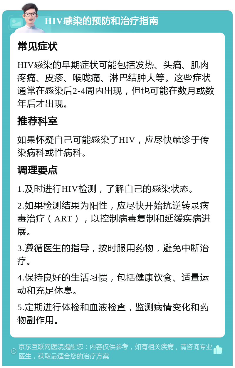 HIV感染的预防和治疗指南 常见症状 HIV感染的早期症状可能包括发热、头痛、肌肉疼痛、皮疹、喉咙痛、淋巴结肿大等。这些症状通常在感染后2-4周内出现，但也可能在数月或数年后才出现。 推荐科室 如果怀疑自己可能感染了HIV，应尽快就诊于传染病科或性病科。 调理要点 1.及时进行HIV检测，了解自己的感染状态。 2.如果检测结果为阳性，应尽快开始抗逆转录病毒治疗（ART），以控制病毒复制和延缓疾病进展。 3.遵循医生的指导，按时服用药物，避免中断治疗。 4.保持良好的生活习惯，包括健康饮食、适量运动和充足休息。 5.定期进行体检和血液检查，监测病情变化和药物副作用。