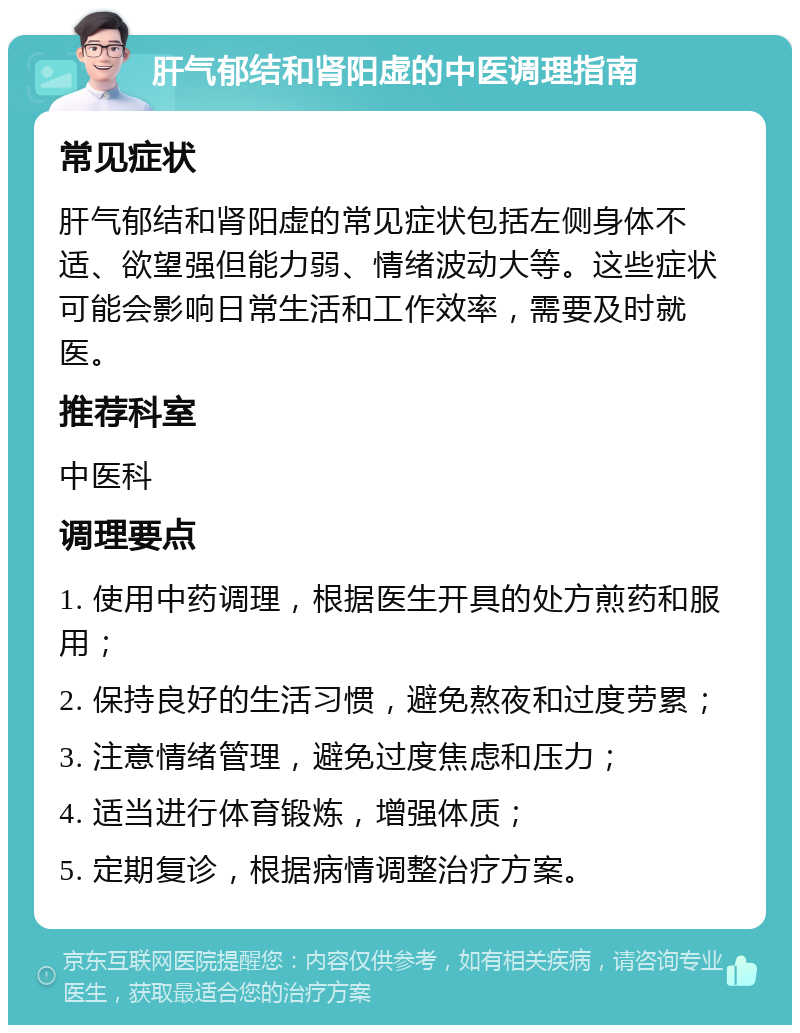 肝气郁结和肾阳虚的中医调理指南 常见症状 肝气郁结和肾阳虚的常见症状包括左侧身体不适、欲望强但能力弱、情绪波动大等。这些症状可能会影响日常生活和工作效率，需要及时就医。 推荐科室 中医科 调理要点 1. 使用中药调理，根据医生开具的处方煎药和服用； 2. 保持良好的生活习惯，避免熬夜和过度劳累； 3. 注意情绪管理，避免过度焦虑和压力； 4. 适当进行体育锻炼，增强体质； 5. 定期复诊，根据病情调整治疗方案。