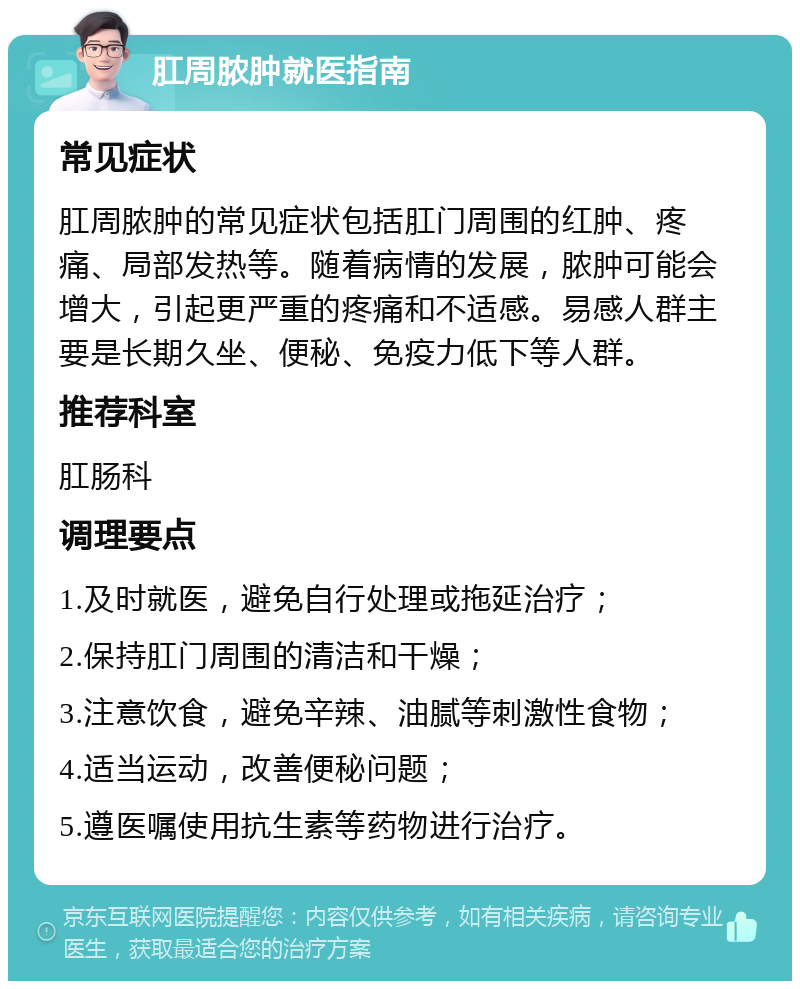 肛周脓肿就医指南 常见症状 肛周脓肿的常见症状包括肛门周围的红肿、疼痛、局部发热等。随着病情的发展，脓肿可能会增大，引起更严重的疼痛和不适感。易感人群主要是长期久坐、便秘、免疫力低下等人群。 推荐科室 肛肠科 调理要点 1.及时就医，避免自行处理或拖延治疗； 2.保持肛门周围的清洁和干燥； 3.注意饮食，避免辛辣、油腻等刺激性食物； 4.适当运动，改善便秘问题； 5.遵医嘱使用抗生素等药物进行治疗。