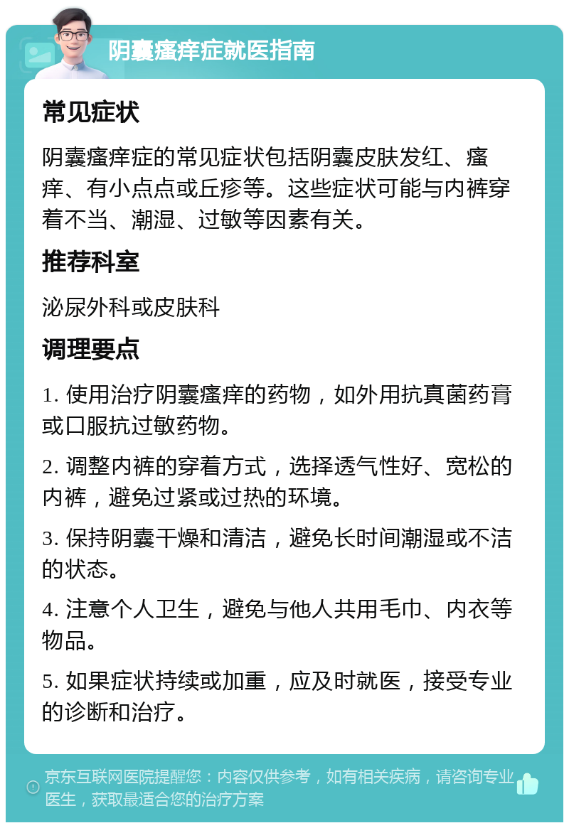 阴囊瘙痒症就医指南 常见症状 阴囊瘙痒症的常见症状包括阴囊皮肤发红、瘙痒、有小点点或丘疹等。这些症状可能与内裤穿着不当、潮湿、过敏等因素有关。 推荐科室 泌尿外科或皮肤科 调理要点 1. 使用治疗阴囊瘙痒的药物，如外用抗真菌药膏或口服抗过敏药物。 2. 调整内裤的穿着方式，选择透气性好、宽松的内裤，避免过紧或过热的环境。 3. 保持阴囊干燥和清洁，避免长时间潮湿或不洁的状态。 4. 注意个人卫生，避免与他人共用毛巾、内衣等物品。 5. 如果症状持续或加重，应及时就医，接受专业的诊断和治疗。