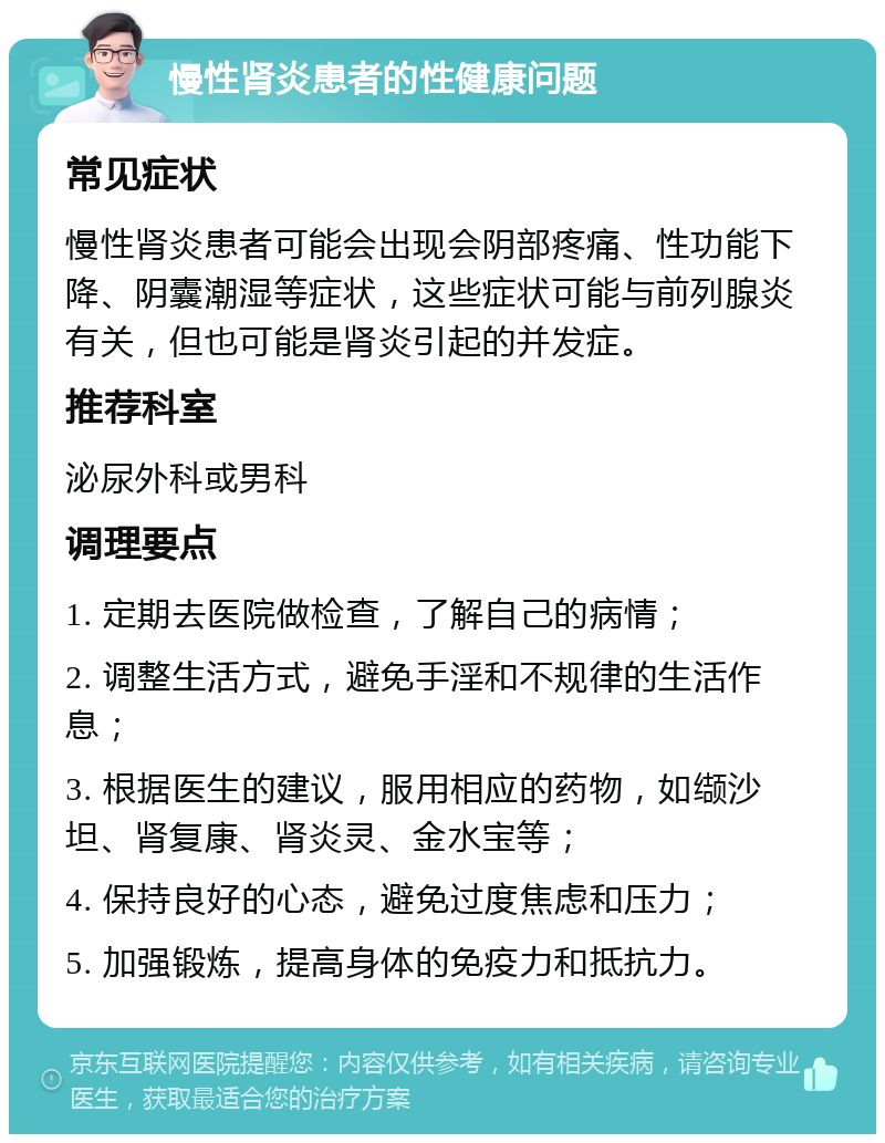 慢性肾炎患者的性健康问题 常见症状 慢性肾炎患者可能会出现会阴部疼痛、性功能下降、阴囊潮湿等症状，这些症状可能与前列腺炎有关，但也可能是肾炎引起的并发症。 推荐科室 泌尿外科或男科 调理要点 1. 定期去医院做检查，了解自己的病情； 2. 调整生活方式，避免手淫和不规律的生活作息； 3. 根据医生的建议，服用相应的药物，如缬沙坦、肾复康、肾炎灵、金水宝等； 4. 保持良好的心态，避免过度焦虑和压力； 5. 加强锻炼，提高身体的免疫力和抵抗力。