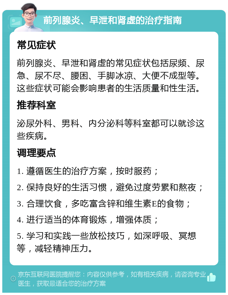 前列腺炎、早泄和肾虚的治疗指南 常见症状 前列腺炎、早泄和肾虚的常见症状包括尿频、尿急、尿不尽、腰困、手脚冰凉、大便不成型等。这些症状可能会影响患者的生活质量和性生活。 推荐科室 泌尿外科、男科、内分泌科等科室都可以就诊这些疾病。 调理要点 1. 遵循医生的治疗方案，按时服药； 2. 保持良好的生活习惯，避免过度劳累和熬夜； 3. 合理饮食，多吃富含锌和维生素E的食物； 4. 进行适当的体育锻炼，增强体质； 5. 学习和实践一些放松技巧，如深呼吸、冥想等，减轻精神压力。