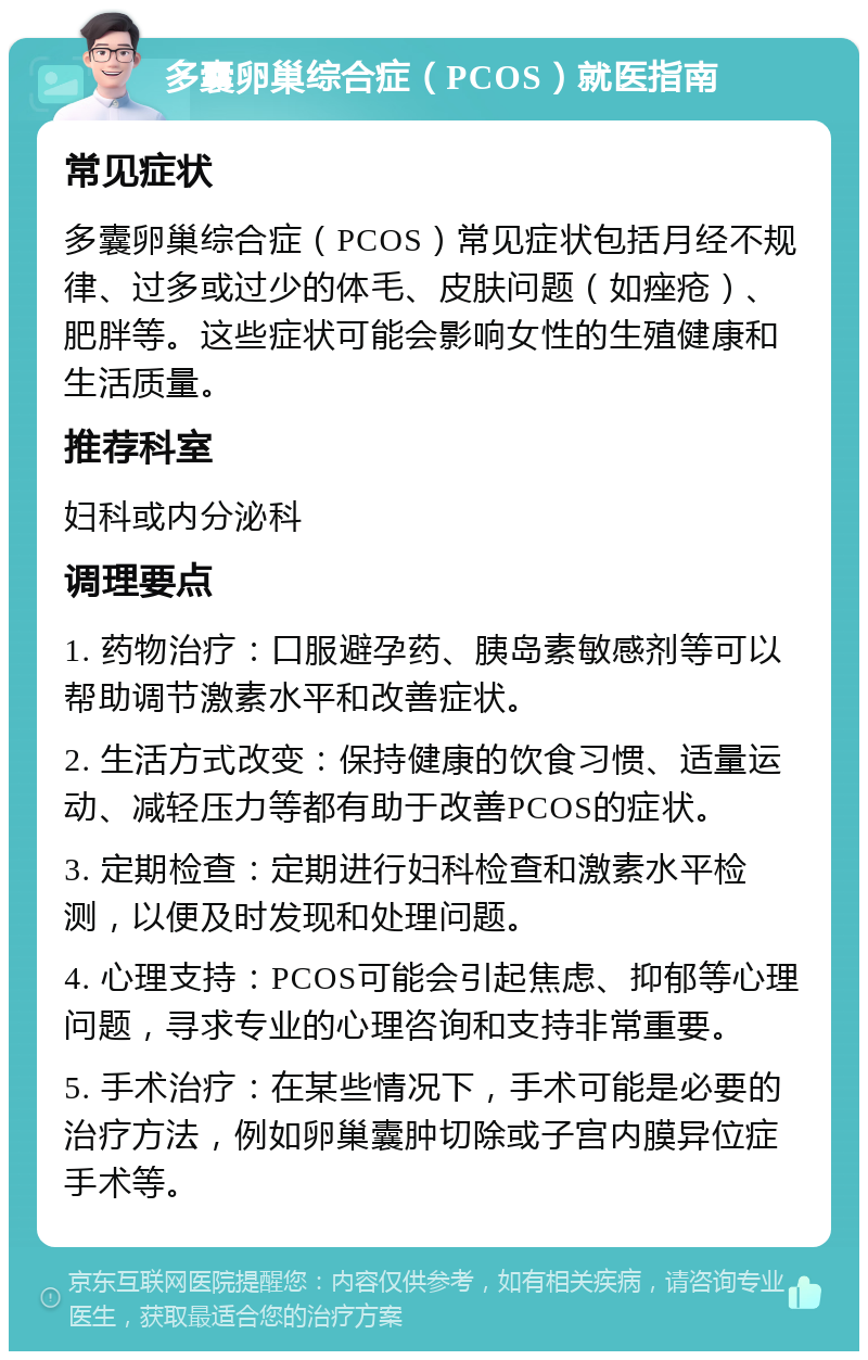 多囊卵巢综合症（PCOS）就医指南 常见症状 多囊卵巢综合症（PCOS）常见症状包括月经不规律、过多或过少的体毛、皮肤问题（如痤疮）、肥胖等。这些症状可能会影响女性的生殖健康和生活质量。 推荐科室 妇科或内分泌科 调理要点 1. 药物治疗：口服避孕药、胰岛素敏感剂等可以帮助调节激素水平和改善症状。 2. 生活方式改变：保持健康的饮食习惯、适量运动、减轻压力等都有助于改善PCOS的症状。 3. 定期检查：定期进行妇科检查和激素水平检测，以便及时发现和处理问题。 4. 心理支持：PCOS可能会引起焦虑、抑郁等心理问题，寻求专业的心理咨询和支持非常重要。 5. 手术治疗：在某些情况下，手术可能是必要的治疗方法，例如卵巢囊肿切除或子宫内膜异位症手术等。