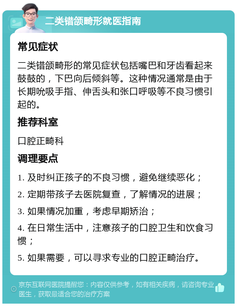 二类错颌畸形就医指南 常见症状 二类错颌畸形的常见症状包括嘴巴和牙齿看起来鼓鼓的，下巴向后倾斜等。这种情况通常是由于长期吮吸手指、伸舌头和张口呼吸等不良习惯引起的。 推荐科室 口腔正畸科 调理要点 1. 及时纠正孩子的不良习惯，避免继续恶化； 2. 定期带孩子去医院复查，了解情况的进展； 3. 如果情况加重，考虑早期矫治； 4. 在日常生活中，注意孩子的口腔卫生和饮食习惯； 5. 如果需要，可以寻求专业的口腔正畸治疗。