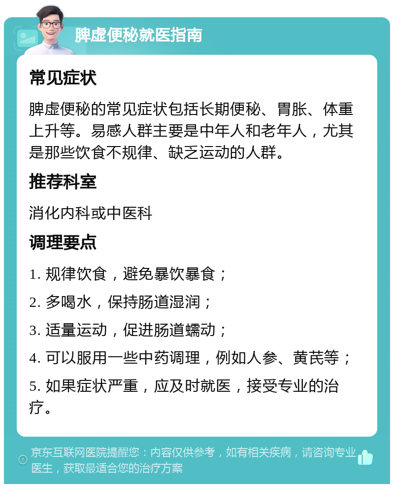 脾虚便秘就医指南 常见症状 脾虚便秘的常见症状包括长期便秘、胃胀、体重上升等。易感人群主要是中年人和老年人，尤其是那些饮食不规律、缺乏运动的人群。 推荐科室 消化内科或中医科 调理要点 1. 规律饮食，避免暴饮暴食； 2. 多喝水，保持肠道湿润； 3. 适量运动，促进肠道蠕动； 4. 可以服用一些中药调理，例如人参、黄芪等； 5. 如果症状严重，应及时就医，接受专业的治疗。