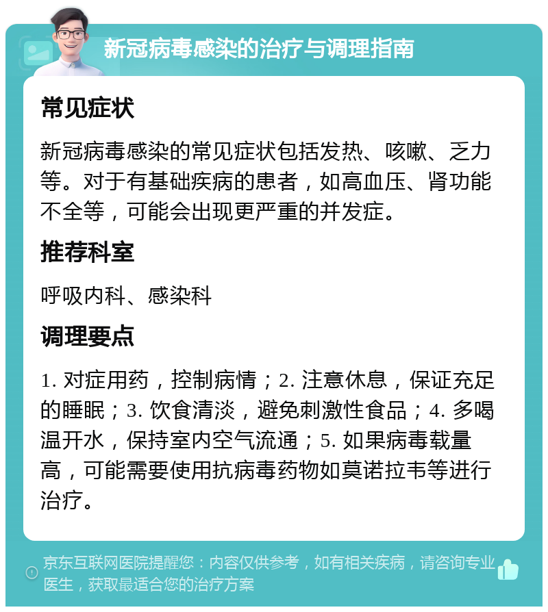 新冠病毒感染的治疗与调理指南 常见症状 新冠病毒感染的常见症状包括发热、咳嗽、乏力等。对于有基础疾病的患者，如高血压、肾功能不全等，可能会出现更严重的并发症。 推荐科室 呼吸内科、感染科 调理要点 1. 对症用药，控制病情；2. 注意休息，保证充足的睡眠；3. 饮食清淡，避免刺激性食品；4. 多喝温开水，保持室内空气流通；5. 如果病毒载量高，可能需要使用抗病毒药物如莫诺拉韦等进行治疗。