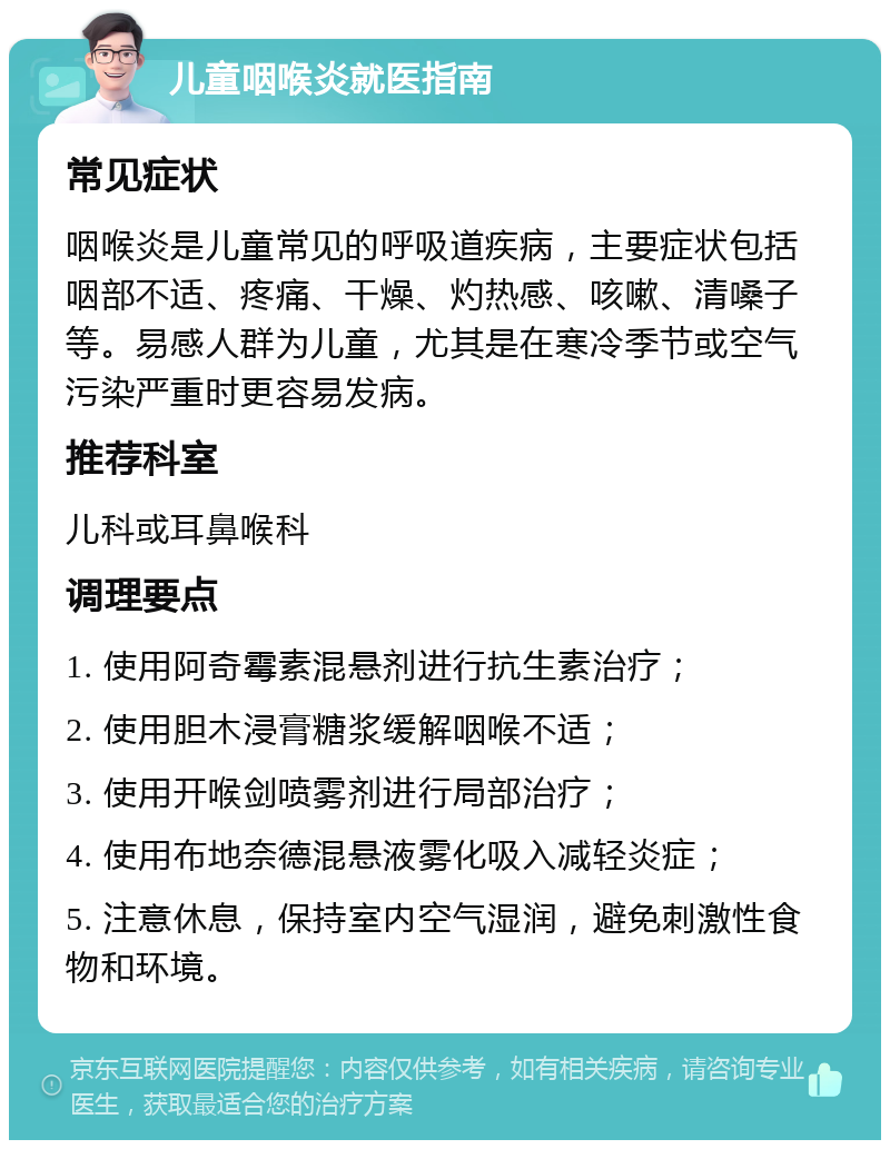 儿童咽喉炎就医指南 常见症状 咽喉炎是儿童常见的呼吸道疾病，主要症状包括咽部不适、疼痛、干燥、灼热感、咳嗽、清嗓子等。易感人群为儿童，尤其是在寒冷季节或空气污染严重时更容易发病。 推荐科室 儿科或耳鼻喉科 调理要点 1. 使用阿奇霉素混悬剂进行抗生素治疗； 2. 使用胆木浸膏糖浆缓解咽喉不适； 3. 使用开喉剑喷雾剂进行局部治疗； 4. 使用布地奈德混悬液雾化吸入减轻炎症； 5. 注意休息，保持室内空气湿润，避免刺激性食物和环境。