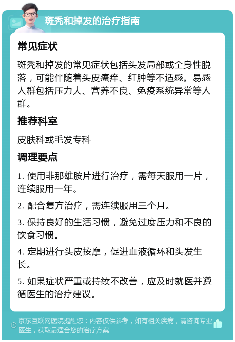 斑秃和掉发的治疗指南 常见症状 斑秃和掉发的常见症状包括头发局部或全身性脱落，可能伴随着头皮瘙痒、红肿等不适感。易感人群包括压力大、营养不良、免疫系统异常等人群。 推荐科室 皮肤科或毛发专科 调理要点 1. 使用非那雄胺片进行治疗，需每天服用一片，连续服用一年。 2. 配合复方治疗，需连续服用三个月。 3. 保持良好的生活习惯，避免过度压力和不良的饮食习惯。 4. 定期进行头皮按摩，促进血液循环和头发生长。 5. 如果症状严重或持续不改善，应及时就医并遵循医生的治疗建议。