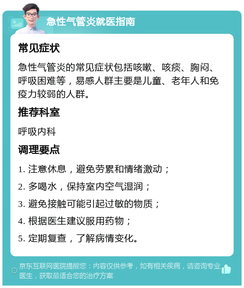 急性气管炎就医指南 常见症状 急性气管炎的常见症状包括咳嗽、咳痰、胸闷、呼吸困难等，易感人群主要是儿童、老年人和免疫力较弱的人群。 推荐科室 呼吸内科 调理要点 1. 注意休息，避免劳累和情绪激动； 2. 多喝水，保持室内空气湿润； 3. 避免接触可能引起过敏的物质； 4. 根据医生建议服用药物； 5. 定期复查，了解病情变化。