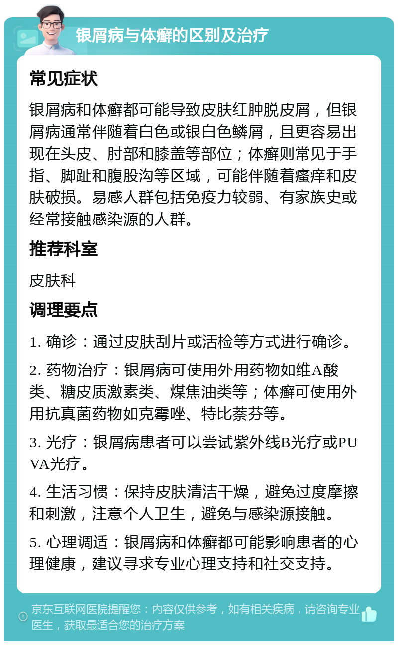 银屑病与体癣的区别及治疗 常见症状 银屑病和体癣都可能导致皮肤红肿脱皮屑，但银屑病通常伴随着白色或银白色鳞屑，且更容易出现在头皮、肘部和膝盖等部位；体癣则常见于手指、脚趾和腹股沟等区域，可能伴随着瘙痒和皮肤破损。易感人群包括免疫力较弱、有家族史或经常接触感染源的人群。 推荐科室 皮肤科 调理要点 1. 确诊：通过皮肤刮片或活检等方式进行确诊。 2. 药物治疗：银屑病可使用外用药物如维A酸类、糖皮质激素类、煤焦油类等；体癣可使用外用抗真菌药物如克霉唑、特比萘芬等。 3. 光疗：银屑病患者可以尝试紫外线B光疗或PUVA光疗。 4. 生活习惯：保持皮肤清洁干燥，避免过度摩擦和刺激，注意个人卫生，避免与感染源接触。 5. 心理调适：银屑病和体癣都可能影响患者的心理健康，建议寻求专业心理支持和社交支持。