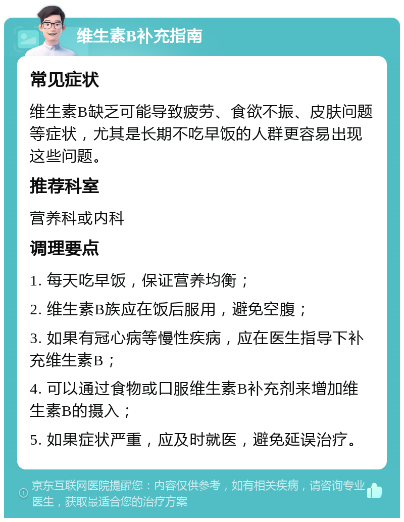 维生素B补充指南 常见症状 维生素B缺乏可能导致疲劳、食欲不振、皮肤问题等症状，尤其是长期不吃早饭的人群更容易出现这些问题。 推荐科室 营养科或内科 调理要点 1. 每天吃早饭，保证营养均衡； 2. 维生素B族应在饭后服用，避免空腹； 3. 如果有冠心病等慢性疾病，应在医生指导下补充维生素B； 4. 可以通过食物或口服维生素B补充剂来增加维生素B的摄入； 5. 如果症状严重，应及时就医，避免延误治疗。