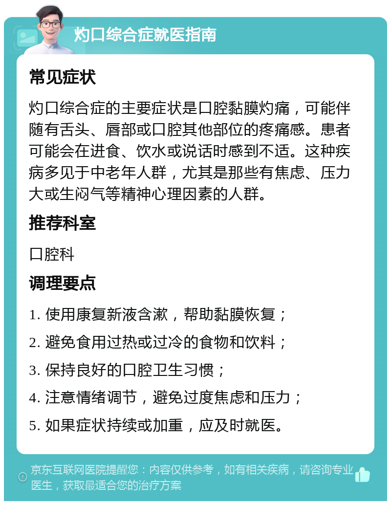 灼口综合症就医指南 常见症状 灼口综合症的主要症状是口腔黏膜灼痛，可能伴随有舌头、唇部或口腔其他部位的疼痛感。患者可能会在进食、饮水或说话时感到不适。这种疾病多见于中老年人群，尤其是那些有焦虑、压力大或生闷气等精神心理因素的人群。 推荐科室 口腔科 调理要点 1. 使用康复新液含漱，帮助黏膜恢复； 2. 避免食用过热或过冷的食物和饮料； 3. 保持良好的口腔卫生习惯； 4. 注意情绪调节，避免过度焦虑和压力； 5. 如果症状持续或加重，应及时就医。