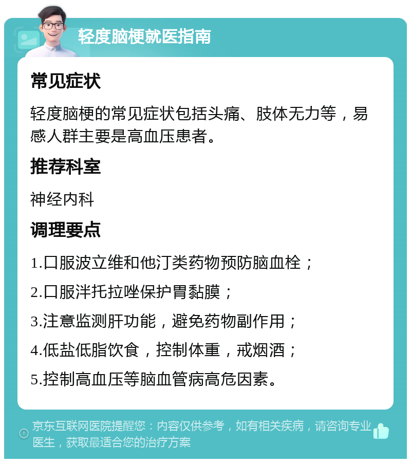 轻度脑梗就医指南 常见症状 轻度脑梗的常见症状包括头痛、肢体无力等，易感人群主要是高血压患者。 推荐科室 神经内科 调理要点 1.口服波立维和他汀类药物预防脑血栓； 2.口服泮托拉唑保护胃黏膜； 3.注意监测肝功能，避免药物副作用； 4.低盐低脂饮食，控制体重，戒烟酒； 5.控制高血压等脑血管病高危因素。