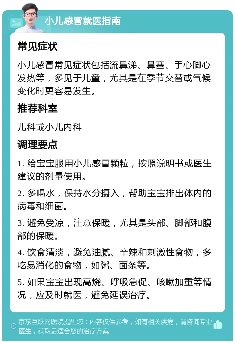 小儿感冒就医指南 常见症状 小儿感冒常见症状包括流鼻涕、鼻塞、手心脚心发热等，多见于儿童，尤其是在季节交替或气候变化时更容易发生。 推荐科室 儿科或小儿内科 调理要点 1. 给宝宝服用小儿感冒颗粒，按照说明书或医生建议的剂量使用。 2. 多喝水，保持水分摄入，帮助宝宝排出体内的病毒和细菌。 3. 避免受凉，注意保暖，尤其是头部、脚部和腹部的保暖。 4. 饮食清淡，避免油腻、辛辣和刺激性食物，多吃易消化的食物，如粥、面条等。 5. 如果宝宝出现高烧、呼吸急促、咳嗽加重等情况，应及时就医，避免延误治疗。