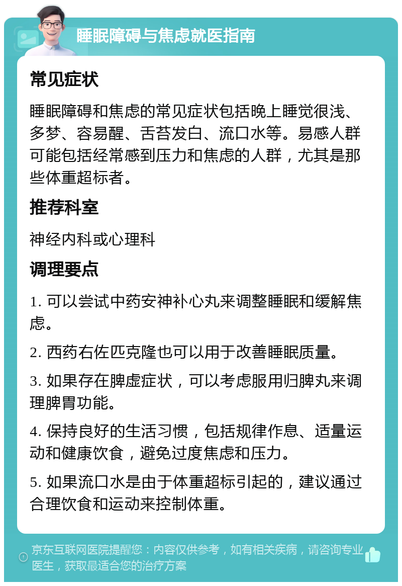 睡眠障碍与焦虑就医指南 常见症状 睡眠障碍和焦虑的常见症状包括晚上睡觉很浅、多梦、容易醒、舌苔发白、流口水等。易感人群可能包括经常感到压力和焦虑的人群，尤其是那些体重超标者。 推荐科室 神经内科或心理科 调理要点 1. 可以尝试中药安神补心丸来调整睡眠和缓解焦虑。 2. 西药右佐匹克隆也可以用于改善睡眠质量。 3. 如果存在脾虚症状，可以考虑服用归脾丸来调理脾胃功能。 4. 保持良好的生活习惯，包括规律作息、适量运动和健康饮食，避免过度焦虑和压力。 5. 如果流口水是由于体重超标引起的，建议通过合理饮食和运动来控制体重。