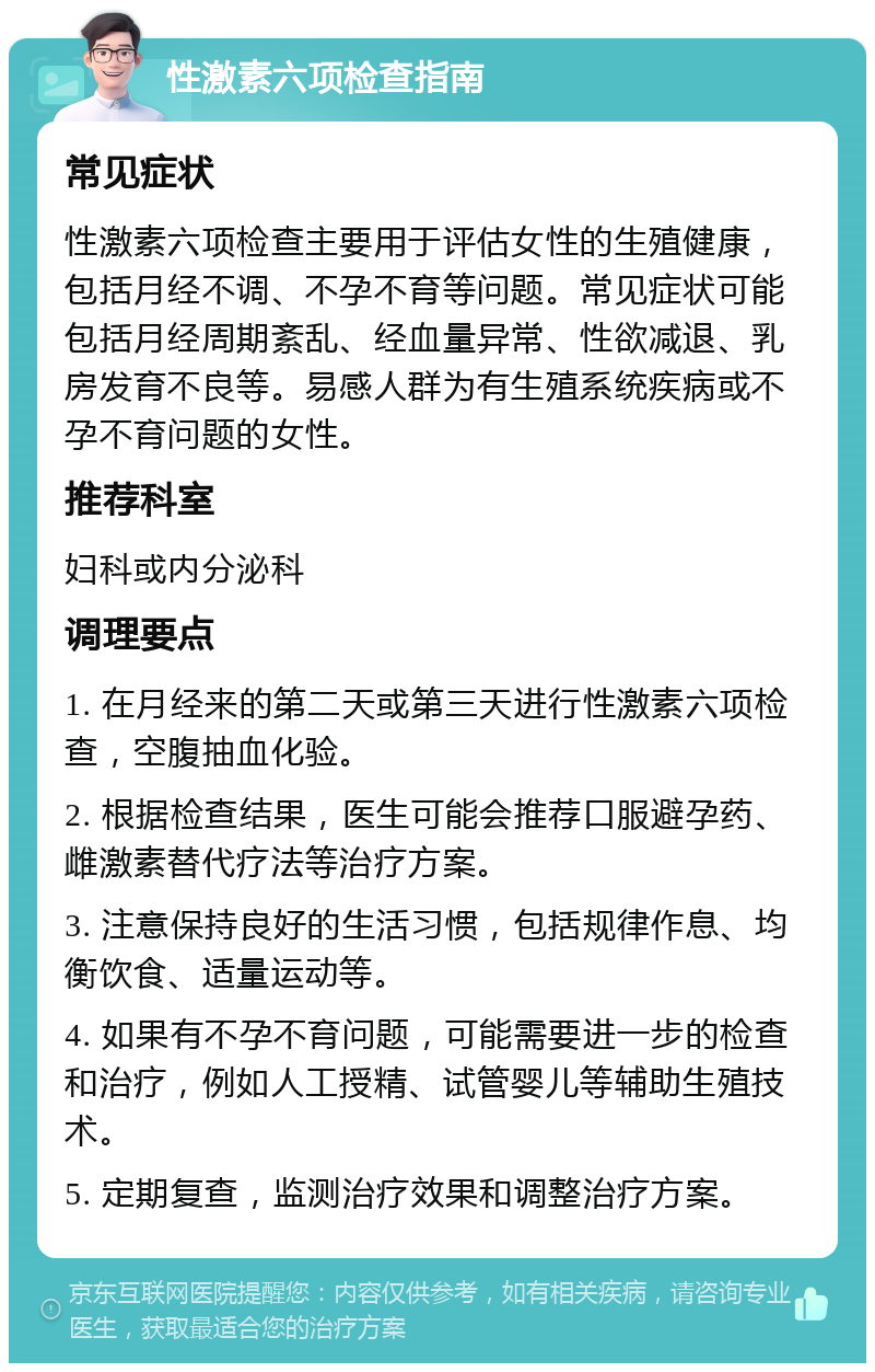 性激素六项检查指南 常见症状 性激素六项检查主要用于评估女性的生殖健康，包括月经不调、不孕不育等问题。常见症状可能包括月经周期紊乱、经血量异常、性欲减退、乳房发育不良等。易感人群为有生殖系统疾病或不孕不育问题的女性。 推荐科室 妇科或内分泌科 调理要点 1. 在月经来的第二天或第三天进行性激素六项检查，空腹抽血化验。 2. 根据检查结果，医生可能会推荐口服避孕药、雌激素替代疗法等治疗方案。 3. 注意保持良好的生活习惯，包括规律作息、均衡饮食、适量运动等。 4. 如果有不孕不育问题，可能需要进一步的检查和治疗，例如人工授精、试管婴儿等辅助生殖技术。 5. 定期复查，监测治疗效果和调整治疗方案。