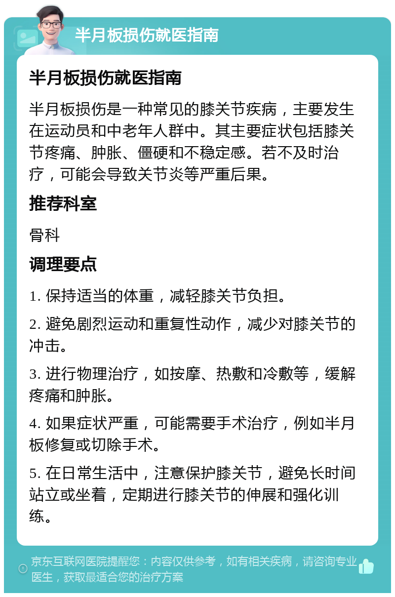 半月板损伤就医指南 半月板损伤就医指南 半月板损伤是一种常见的膝关节疾病，主要发生在运动员和中老年人群中。其主要症状包括膝关节疼痛、肿胀、僵硬和不稳定感。若不及时治疗，可能会导致关节炎等严重后果。 推荐科室 骨科 调理要点 1. 保持适当的体重，减轻膝关节负担。 2. 避免剧烈运动和重复性动作，减少对膝关节的冲击。 3. 进行物理治疗，如按摩、热敷和冷敷等，缓解疼痛和肿胀。 4. 如果症状严重，可能需要手术治疗，例如半月板修复或切除手术。 5. 在日常生活中，注意保护膝关节，避免长时间站立或坐着，定期进行膝关节的伸展和强化训练。