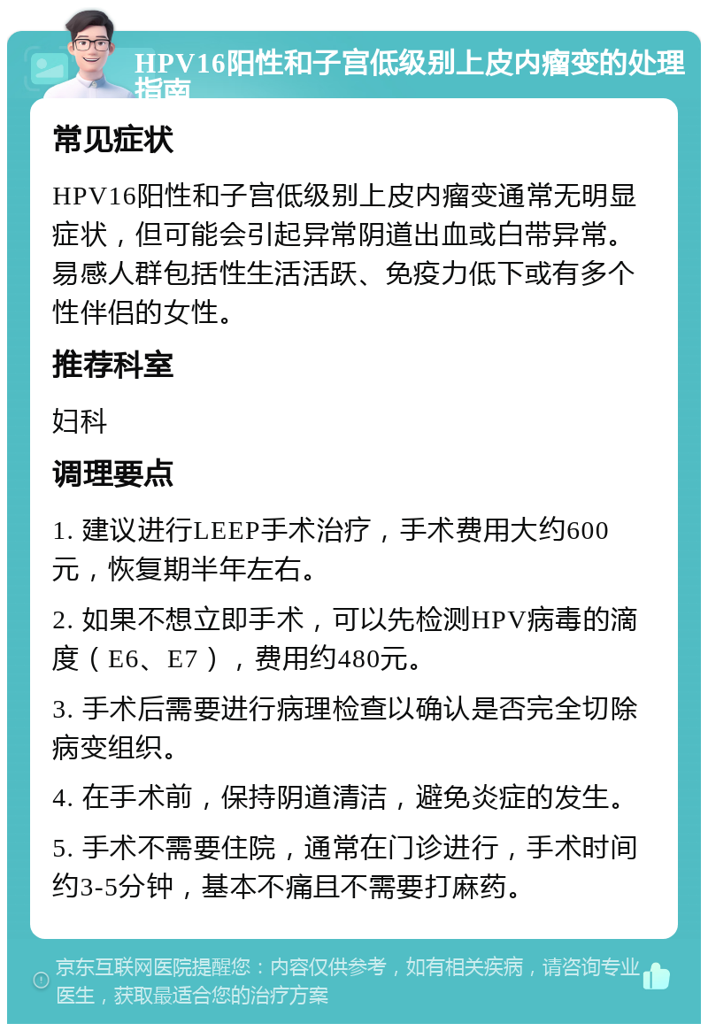 HPV16阳性和子宫低级别上皮内瘤变的处理指南 常见症状 HPV16阳性和子宫低级别上皮内瘤变通常无明显症状，但可能会引起异常阴道出血或白带异常。易感人群包括性生活活跃、免疫力低下或有多个性伴侣的女性。 推荐科室 妇科 调理要点 1. 建议进行LEEP手术治疗，手术费用大约600元，恢复期半年左右。 2. 如果不想立即手术，可以先检测HPV病毒的滴度（E6、E7），费用约480元。 3. 手术后需要进行病理检查以确认是否完全切除病变组织。 4. 在手术前，保持阴道清洁，避免炎症的发生。 5. 手术不需要住院，通常在门诊进行，手术时间约3-5分钟，基本不痛且不需要打麻药。